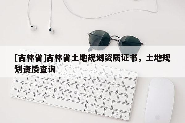 [吉林省]吉林省土地規(guī)劃資質(zhì)證書(shū)，土地規(guī)劃資質(zhì)查詢(xún)