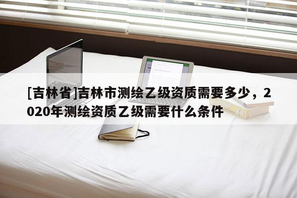 [吉林省]吉林市測(cè)繪乙級(jí)資質(zhì)需要多少，2020年測(cè)繪資質(zhì)乙級(jí)需要什么條件