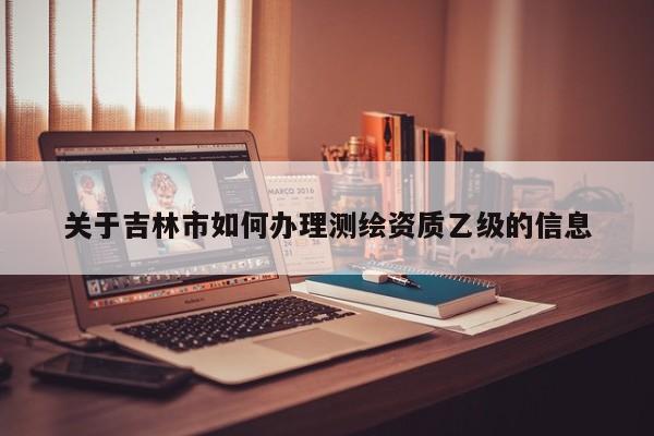 關(guān)于吉林市如何辦理測(cè)繪資質(zhì)乙級(jí)的信息