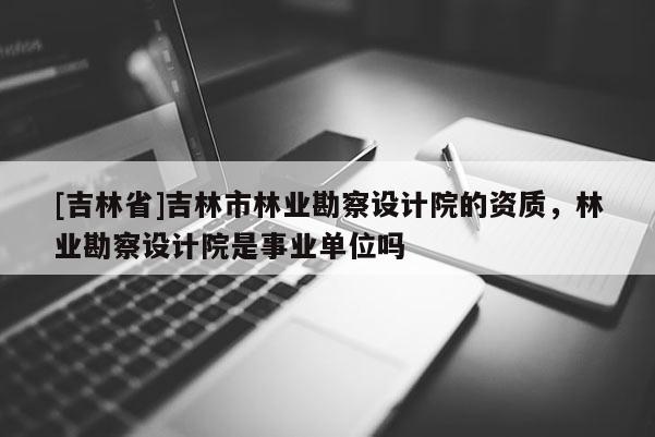 [吉林省]吉林市林業(yè)勘察設(shè)計(jì)院的資質(zhì)，林業(yè)勘察設(shè)計(jì)院是事業(yè)單位嗎