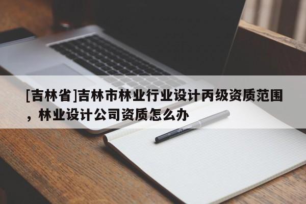 [吉林省]吉林市林業(yè)行業(yè)設(shè)計(jì)丙級(jí)資質(zhì)范圍，林業(yè)設(shè)計(jì)公司資質(zhì)怎么辦