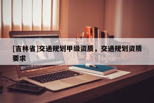 [吉林省]交通規劃甲級資質，交通規劃資質要求