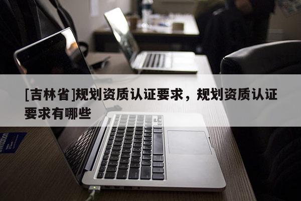 [吉林省]規劃資質認證要求，規劃資質認證要求有哪些