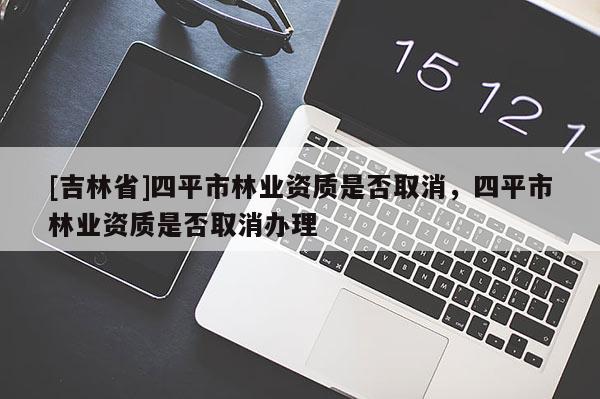 [吉林省]四平市林業(yè)資質(zhì)是否取消，四平市林業(yè)資質(zhì)是否取消辦理