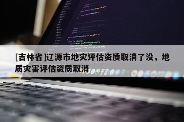[吉林省]遼源市地災評估資質取消了沒，地質災害評估資質取消