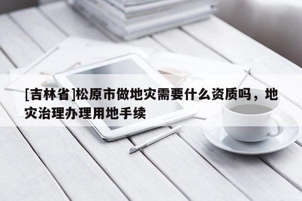 [吉林省]松原市做地災需要什么資質嗎，地災治理辦理用地手續