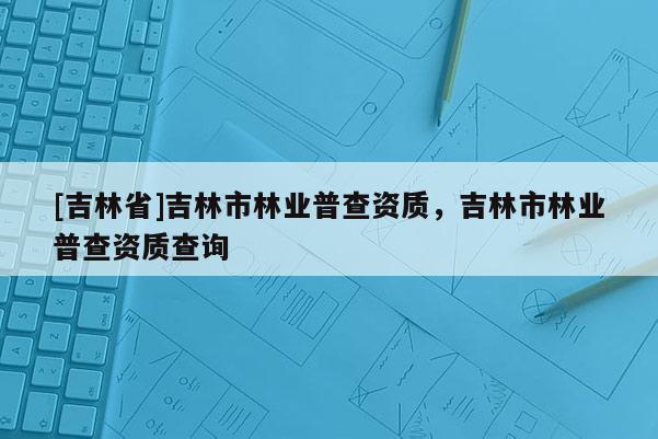 [吉林省]吉林市林業(yè)普查資質(zhì)，吉林市林業(yè)普查資質(zhì)查詢