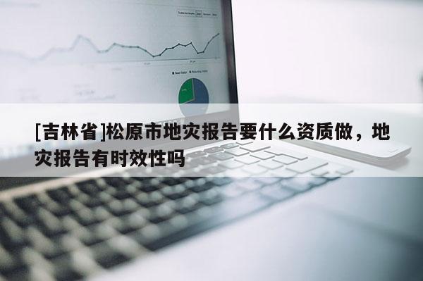 [吉林省]松原市地災報告要什么資質做，地災報告有時效性嗎
