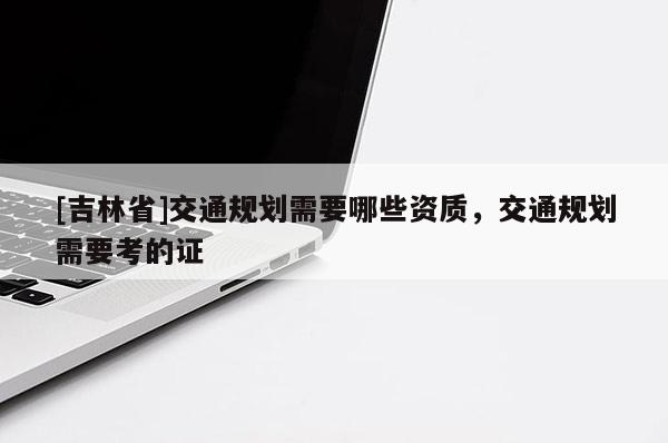 [吉林省]交通規劃需要哪些資質，交通規劃需要考的證