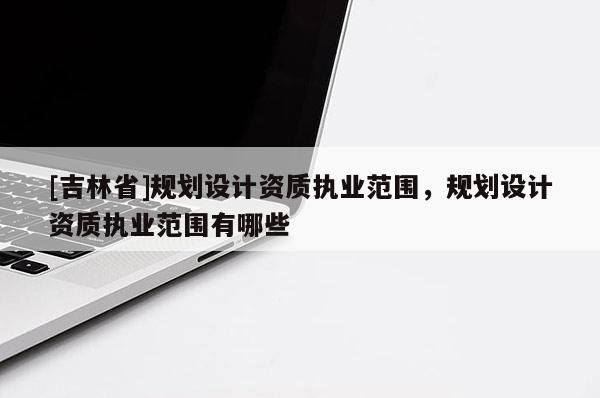[吉林省]規劃設計資質執業范圍，規劃設計資質執業范圍有哪些