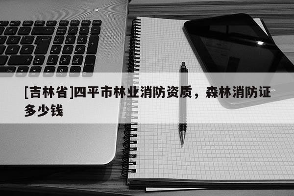 [吉林省]四平市林業消防資質，森林消防證多少錢