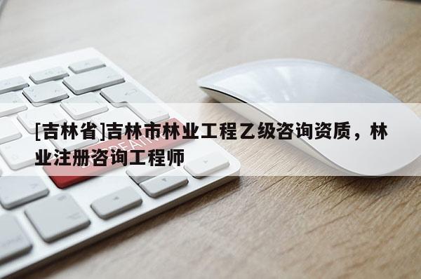 [吉林省]吉林市林業工程乙級咨詢資質，林業注冊咨詢工程師
