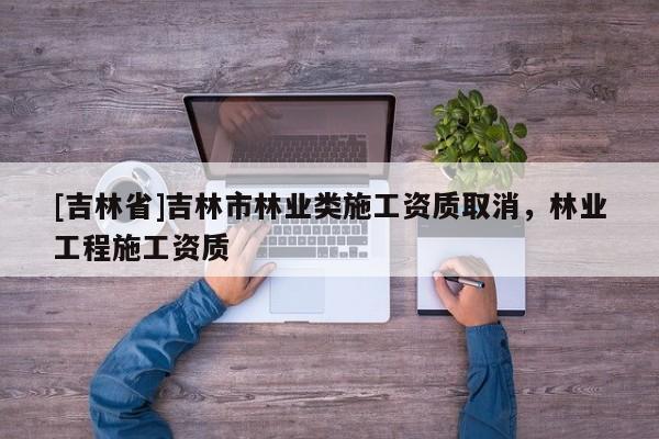 [吉林省]吉林市林業類施工資質取消，林業工程施工資質