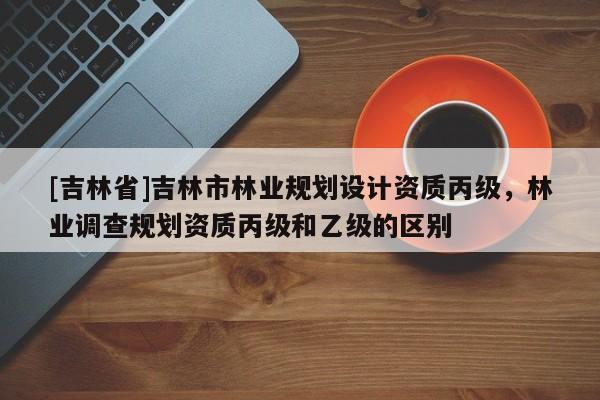 [吉林省]吉林市林業規劃設計資質丙級，林業調查規劃資質丙級和乙級的區別