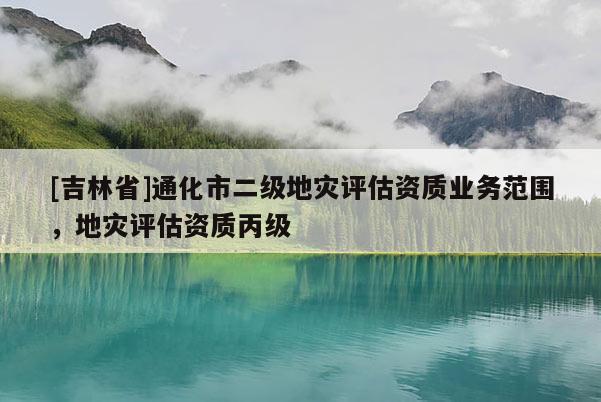 [吉林省]通化市二級地災評估資質業務范圍，地災評估資質丙級