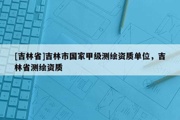[吉林省]吉林市國家甲級測繪資質單位，吉林省測繪資質