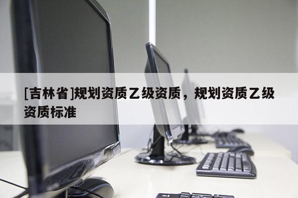 [吉林省]規劃資質乙級資質，規劃資質乙級資質標準