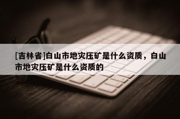 [吉林省]白山市地災壓礦是什么資質，白山市地災壓礦是什么資質的