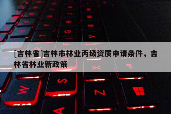 [吉林省]吉林市林業丙級資質申請條件，吉林省林業新政策