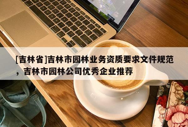 [吉林省]吉林市園林業務資質要求文件規范，吉林市園林公司優秀企業推薦