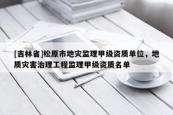 [吉林省]松原市地災(zāi)監(jiān)理甲級資質(zhì)單位，地質(zhì)災(zāi)害治理工程監(jiān)理甲級資質(zhì)名單