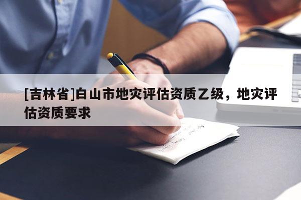 [吉林省]白山市地災(zāi)評估資質(zhì)乙級，地災(zāi)評估資質(zhì)要求