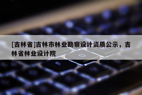 [吉林省]吉林市林業(yè)勘察設(shè)計(jì)資質(zhì)公示，吉林省林業(yè)設(shè)計(jì)院