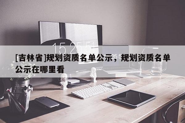 [吉林省]規劃資質名單公示，規劃資質名單公示在哪里看