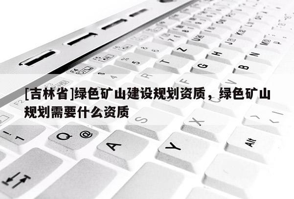 [吉林省]綠色礦山建設規劃資質，綠色礦山規劃需要什么資質
