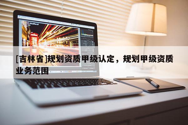 [吉林省]規劃資質甲級認定，規劃甲級資質業務范圍