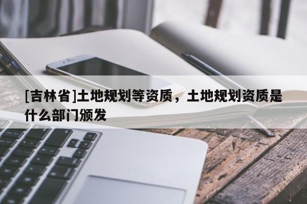 [吉林省]土地規劃等資質，土地規劃資質是什么部門頒發