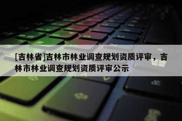 [吉林省]吉林市林業(yè)調(diào)查規(guī)劃資質(zhì)評審，吉林市林業(yè)調(diào)查規(guī)劃資質(zhì)評審公示