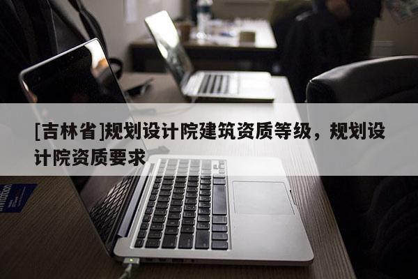 [吉林省]規劃設計院建筑資質等級，規劃設計院資質要求