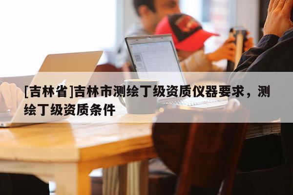 [吉林省]吉林市測(cè)繪丁級(jí)資質(zhì)儀器要求，測(cè)繪丁級(jí)資質(zhì)條件