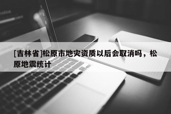 [吉林省]松原市地災(zāi)資質(zhì)以后會取消嗎，松原地震統(tǒng)計