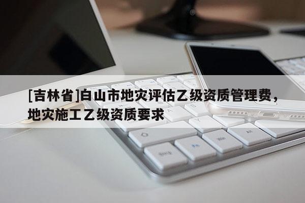 [吉林省]白山市地災(zāi)評估乙級資質(zhì)管理費，地災(zāi)施工乙級資質(zhì)要求