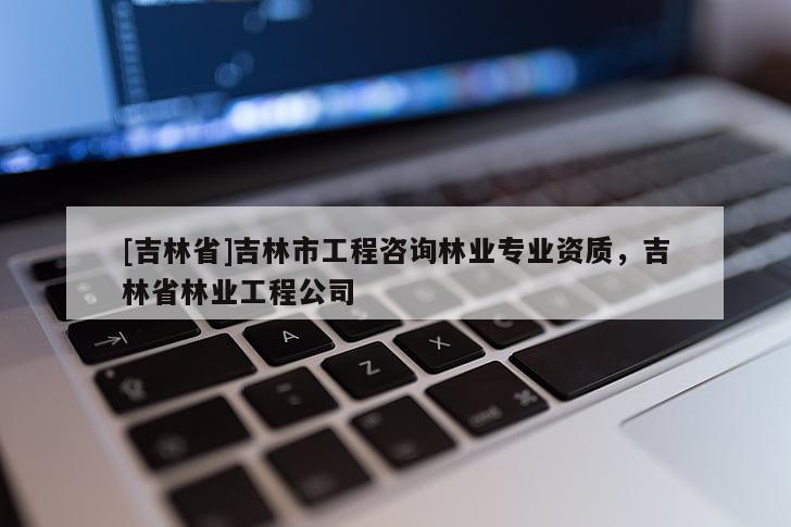 [吉林省]吉林市工程咨詢林業專業資質，吉林省林業工程公司