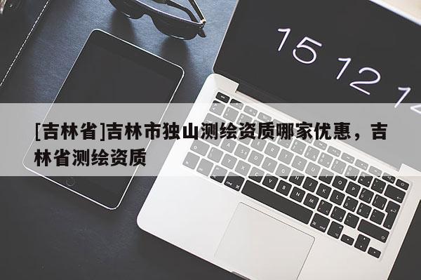 [吉林省]吉林市獨山測繪資質哪家優惠，吉林省測繪資質