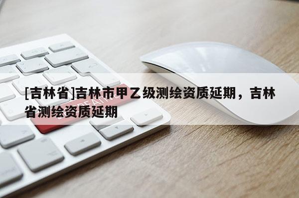 [吉林省]吉林市甲乙級測繪資質延期，吉林省測繪資質延期