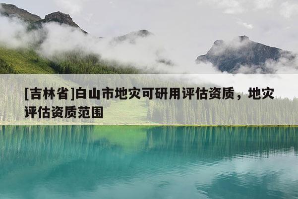 [吉林省]白山市地災(zāi)可研用評估資質(zhì)，地災(zāi)評估資質(zhì)范圍