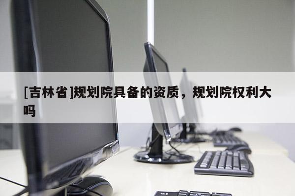 [吉林省]規劃院具備的資質，規劃院權利大嗎