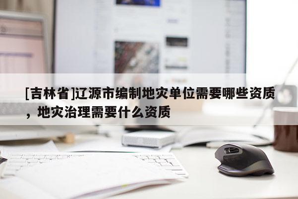 [吉林省]遼源市編制地災單位需要哪些資質，地災治理需要什么資質