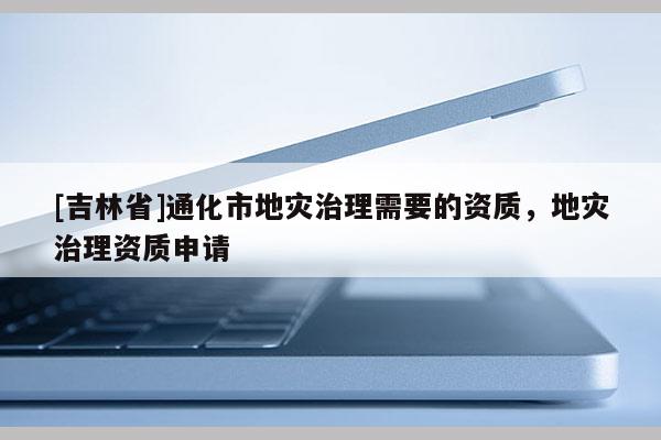 [吉林省]通化市地災治理需要的資質，地災治理資質申請