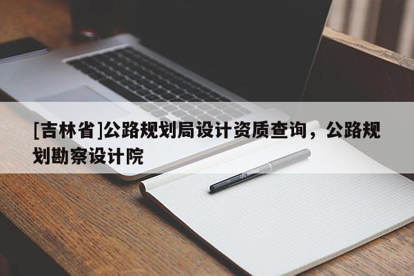 [吉林省]公路規劃局設計資質查詢，公路規劃勘察設計院