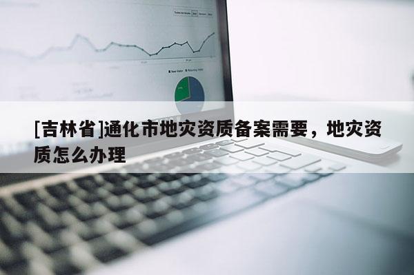 [吉林省]通化市地災資質備案需要，地災資質怎么辦理