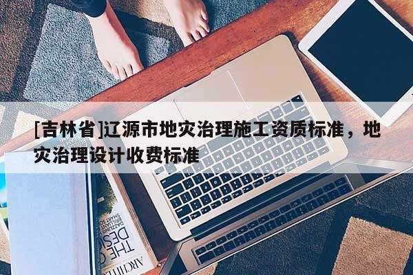 [吉林省]遼源市地災治理施工資質標準，地災治理設計收費標準