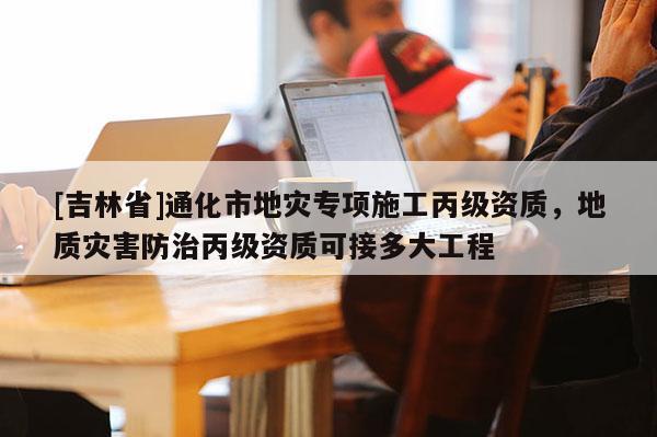 [吉林省]通化市地災專項施工丙級資質，地質災害防治丙級資質可接多大工程