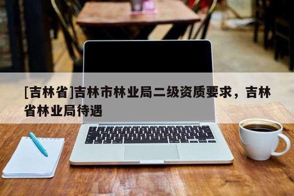 [吉林省]吉林市林業(yè)局二級資質(zhì)要求，吉林省林業(yè)局待遇