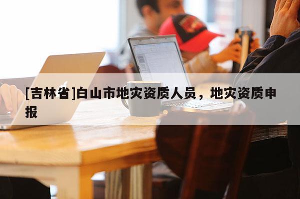 [吉林省]白山市地災資質人員，地災資質申報