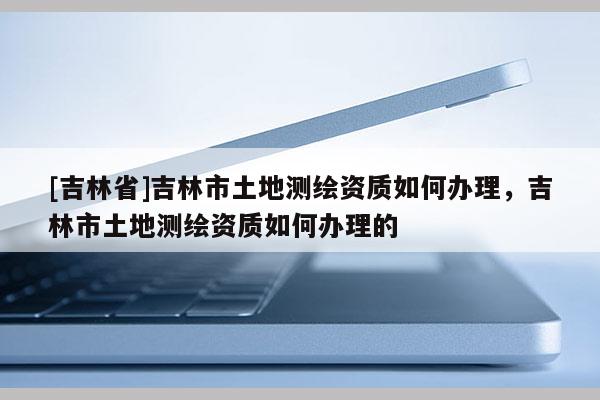 [吉林省]吉林市土地測繪資質(zhì)如何辦理，吉林市土地測繪資質(zhì)如何辦理的